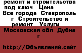 ремонт и строительства под ключ › Цена ­ 1 000 - Все города, Ставрополь г. Строительство и ремонт » Услуги   . Московская обл.,Дубна г.